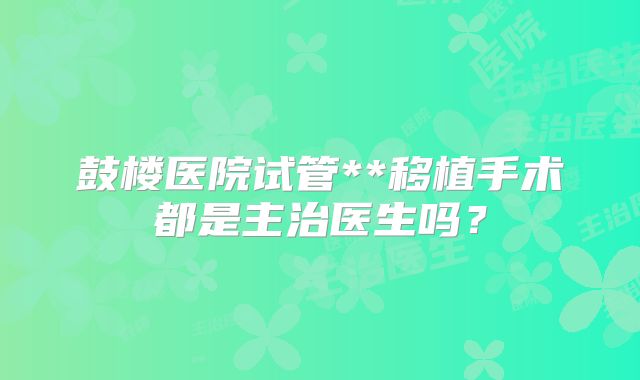 鼓楼医院试管**移植手术都是主治医生吗?