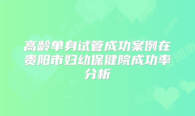 高龄单身试管成功案例在贵阳市妇幼保健院成功率分析