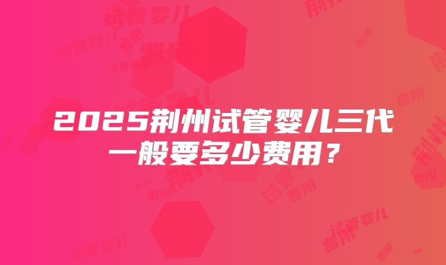 2025荆州试管婴儿三代一般要多少费用?