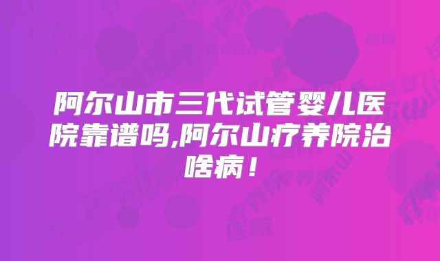 阿尔山市三代试管婴儿医院靠谱吗,阿尔山疗养院治啥病！