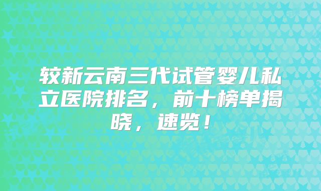 较新云南三代试管婴儿私立医院排名，前十榜单揭晓，速览！