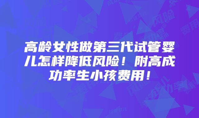 高龄女性做第三代试管婴儿怎样降低风险！附高成功率生小孩费用！