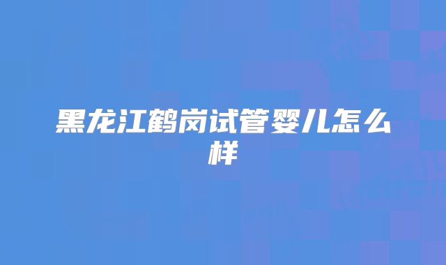 黑龙江鹤岗试管婴儿怎么样