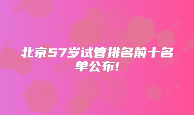 北京57岁试管排名前十名单公布!