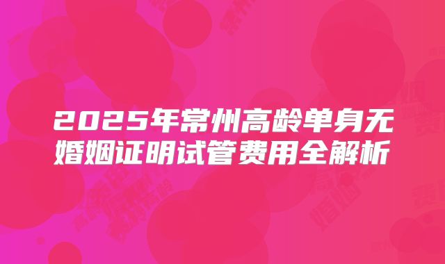 2025年常州高龄单身无婚姻证明试管费用全解析