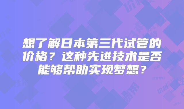 想了解日本第三代试管的价格？这种先进技术是否能够帮助实现梦想？
