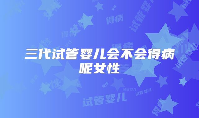 三代试管婴儿会不会得病呢女性