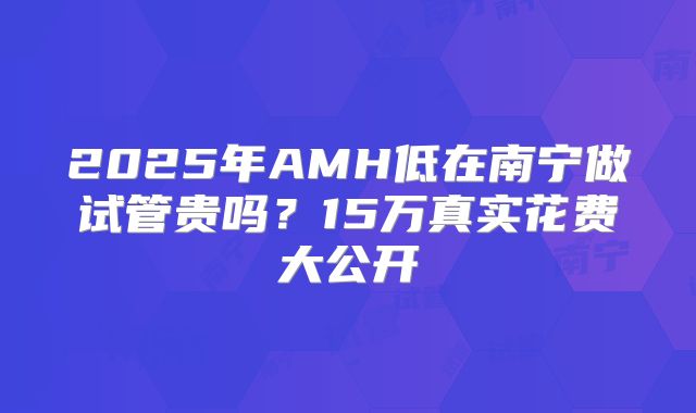 2025年AMH低在南宁做试管贵吗？15万真实花费大公开