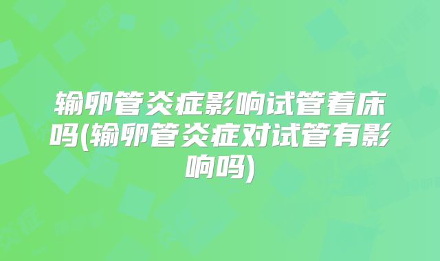 输卵管炎症影响试管着床吗(输卵管炎症对试管有影响吗)