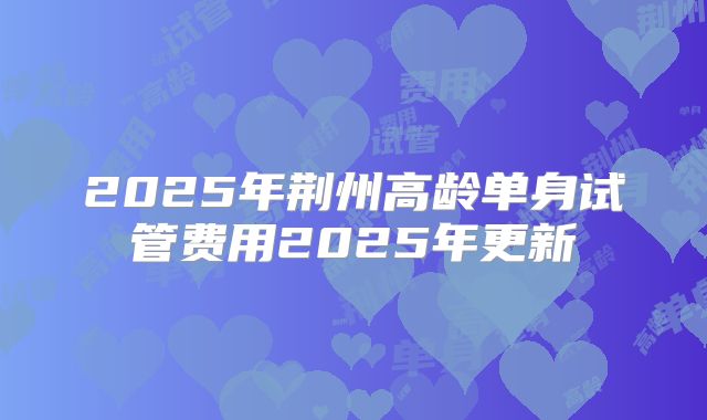 2025年荆州高龄单身试管费用2025年更新