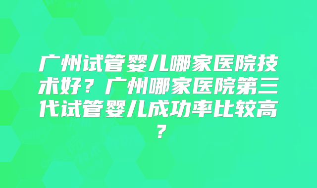 广州试管婴儿哪家医院技术好？广州哪家医院第三代试管婴儿成功率比较高？