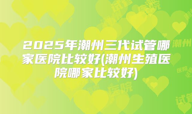 2025年潮州三代试管哪家医院比较好(潮州生殖医院哪家比较好)