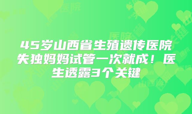 45岁山西省生殖遗传医院失独妈妈试管一次就成！医生透露3个关键