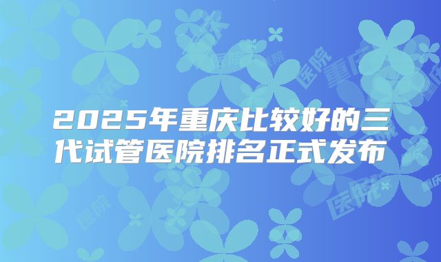 2025年重庆比较好的三代试管医院排名正式发布