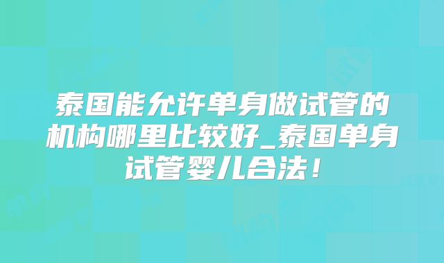 泰国能允许单身做试管的机构哪里比较好_泰国单身试管婴儿合法！