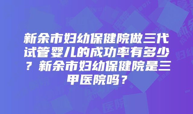 新余市妇幼保健院做三代试管婴儿的成功率有多少？新余市妇幼保健院是三甲医院吗？