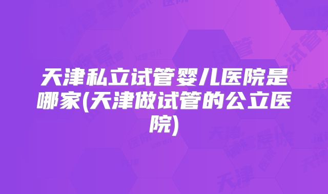 天津私立试管婴儿医院是哪家(天津做试管的公立医院)