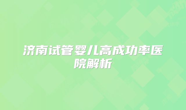 济南试管婴儿高成功率医院解析