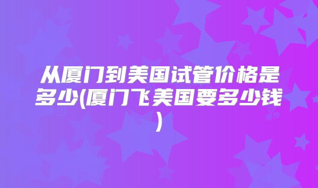 从厦门到美国试管价格是多少(厦门飞美国要多少钱)