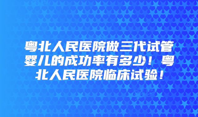 粤北人民医院做三代试管婴儿的成功率有多少！粤北人民医院临床试验！