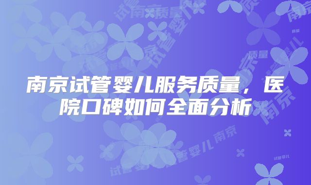 南京试管婴儿服务质量,医院口碑如何全面分析