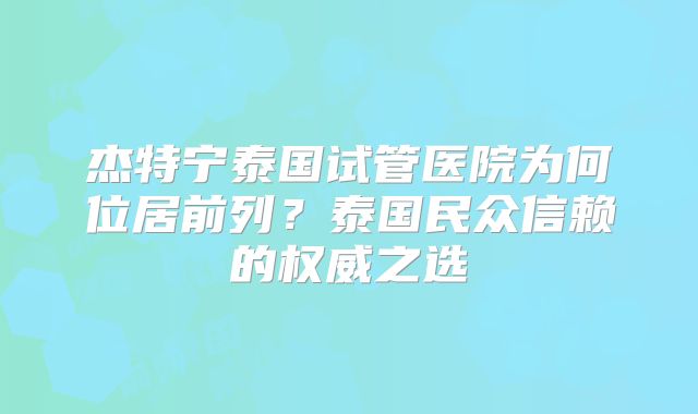 杰特宁泰国试管医院为何位居前列？泰国民众信赖的权威之选