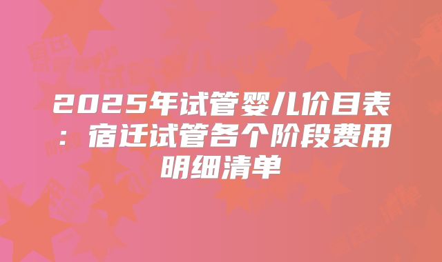 2025年试管婴儿价目表：宿迁试管各个阶段费用明细清单