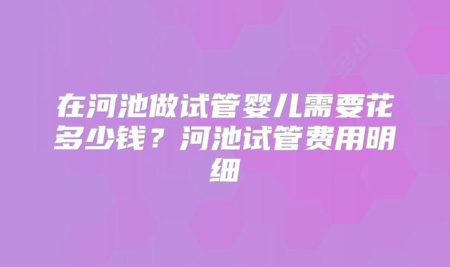 在河池做试管婴儿需要花多少钱？河池试管费用明细