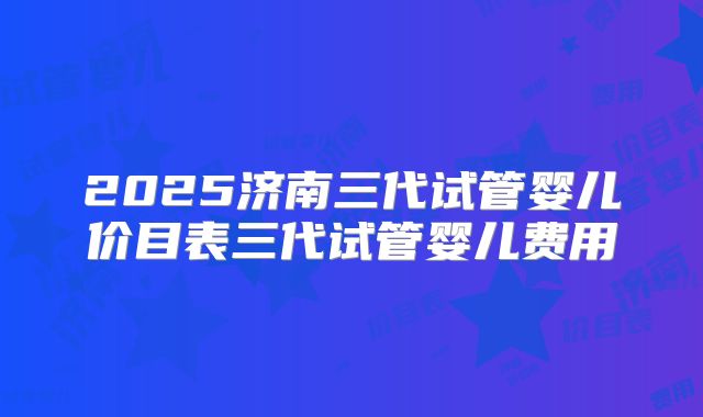 2025济南三代试管婴儿价目表三代试管婴儿费用