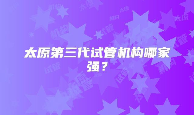 太原第三代试管机构哪家强？