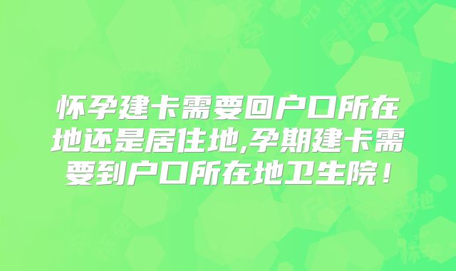 怀孕建卡需要回户口所在地还是居住地,孕期建卡需要到户口所在地卫生院！