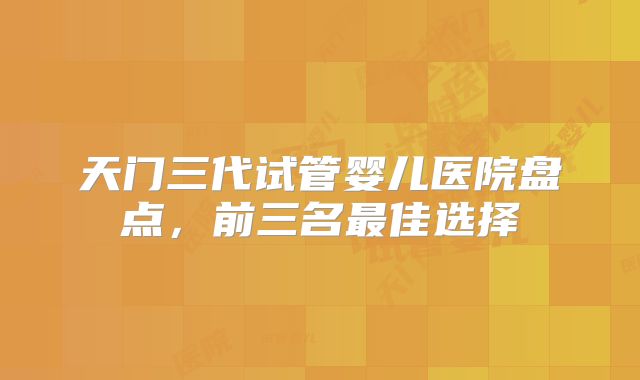 天门三代试管婴儿医院盘点，前三名最佳选择