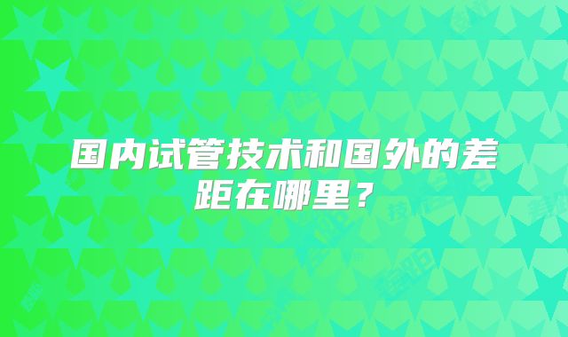 国内试管技术和国外的差距在哪里?