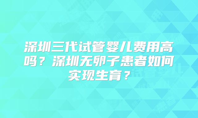 深圳三代试管婴儿费用高吗？深圳无卵子患者如何实现生育？