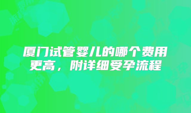 厦门试管婴儿的哪个费用更高，附详细受孕流程
