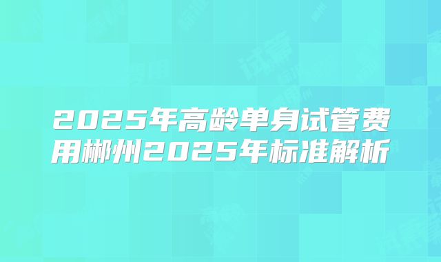 2025年高龄单身试管费用郴州2025年标准解析