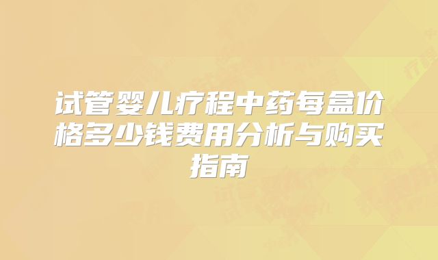 试管婴儿疗程中药每盒价格多少钱费用分析与购买指南