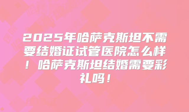 2025年哈萨克斯坦不需要结婚证试管医院怎么样！哈萨克斯坦结婚需要彩礼吗！