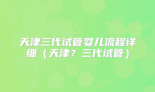 天津三代试管婴儿流程详细（天津？三代试管）