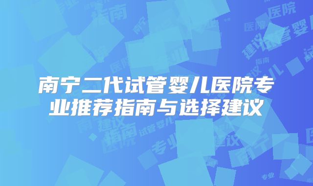 南宁二代试管婴儿医院专业推荐指南与选择建议