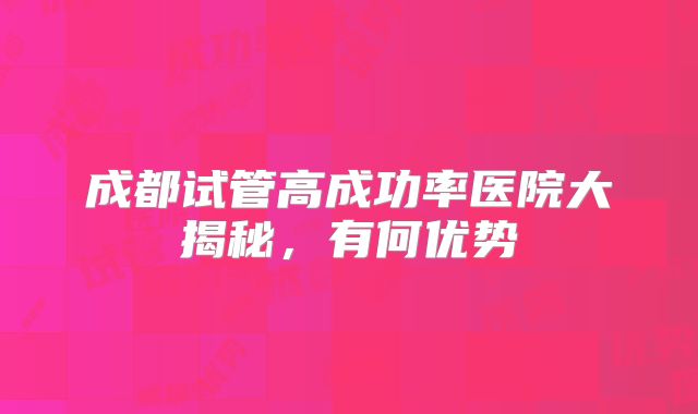 成都试管高成功率医院大揭秘，有何优势