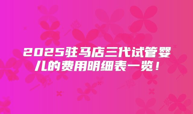 2025驻马店三代试管婴儿的费用明细表一览！