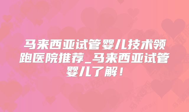 马来西亚试管婴儿技术领跑医院推荐_马来西亚试管婴儿了解!