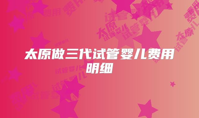 太原做三代试管婴儿费用明细