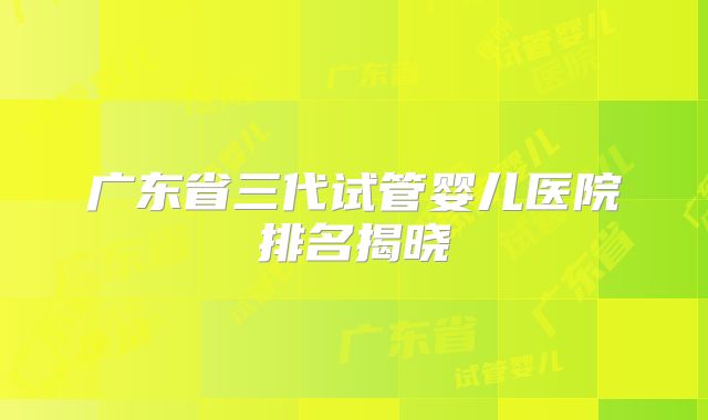 广东省三代试管婴儿医院排名揭晓