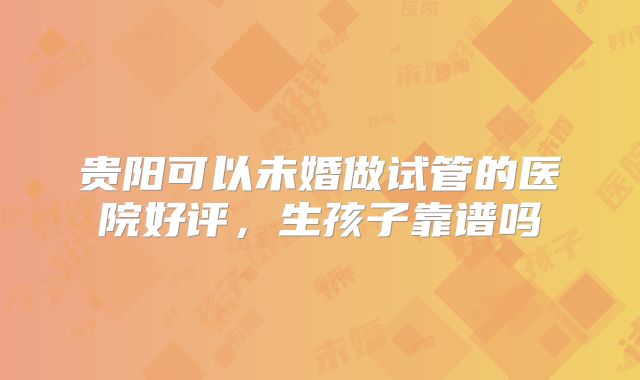 贵阳可以未婚做试管的医院好评，生孩子靠谱吗
