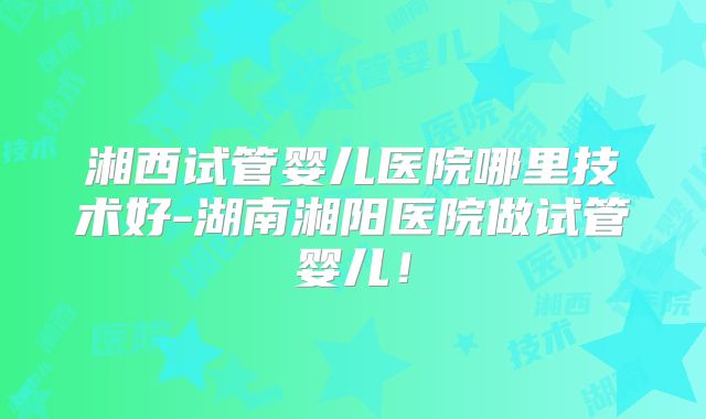 湘西试管婴儿医院哪里技术好-湖南湘阳医院做试管婴儿！