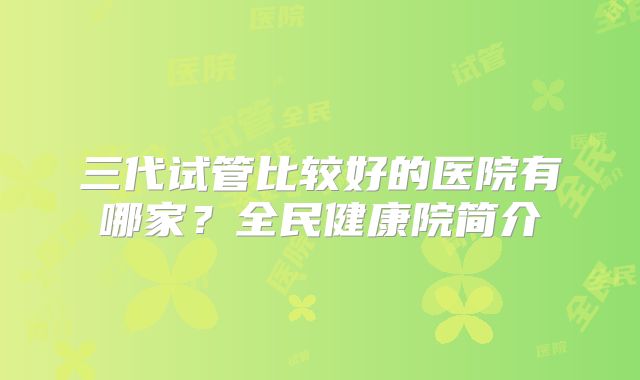 三代试管比较好的医院有哪家？全民健康院简介