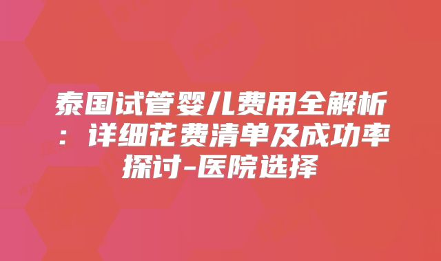 泰国试管婴儿费用全解析:详细花费清单及成功率探讨-医院选择