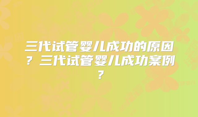 三代试管婴儿成功的原因？三代试管婴儿成功案例？